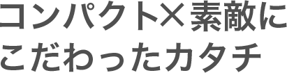 コンパクト×素敵にこだわったカタチ